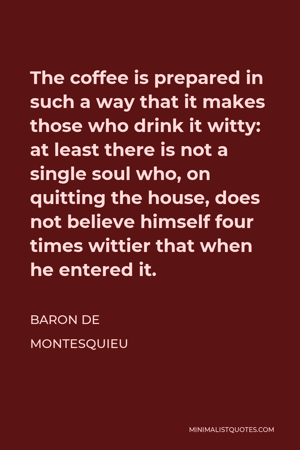 Baron de Montesquieu Quote - The coffee is prepared in such a way that it makes those who drink it witty: at least there is not a single soul who, on quitting the house, does not believe himself four times wittier that when he entered it.