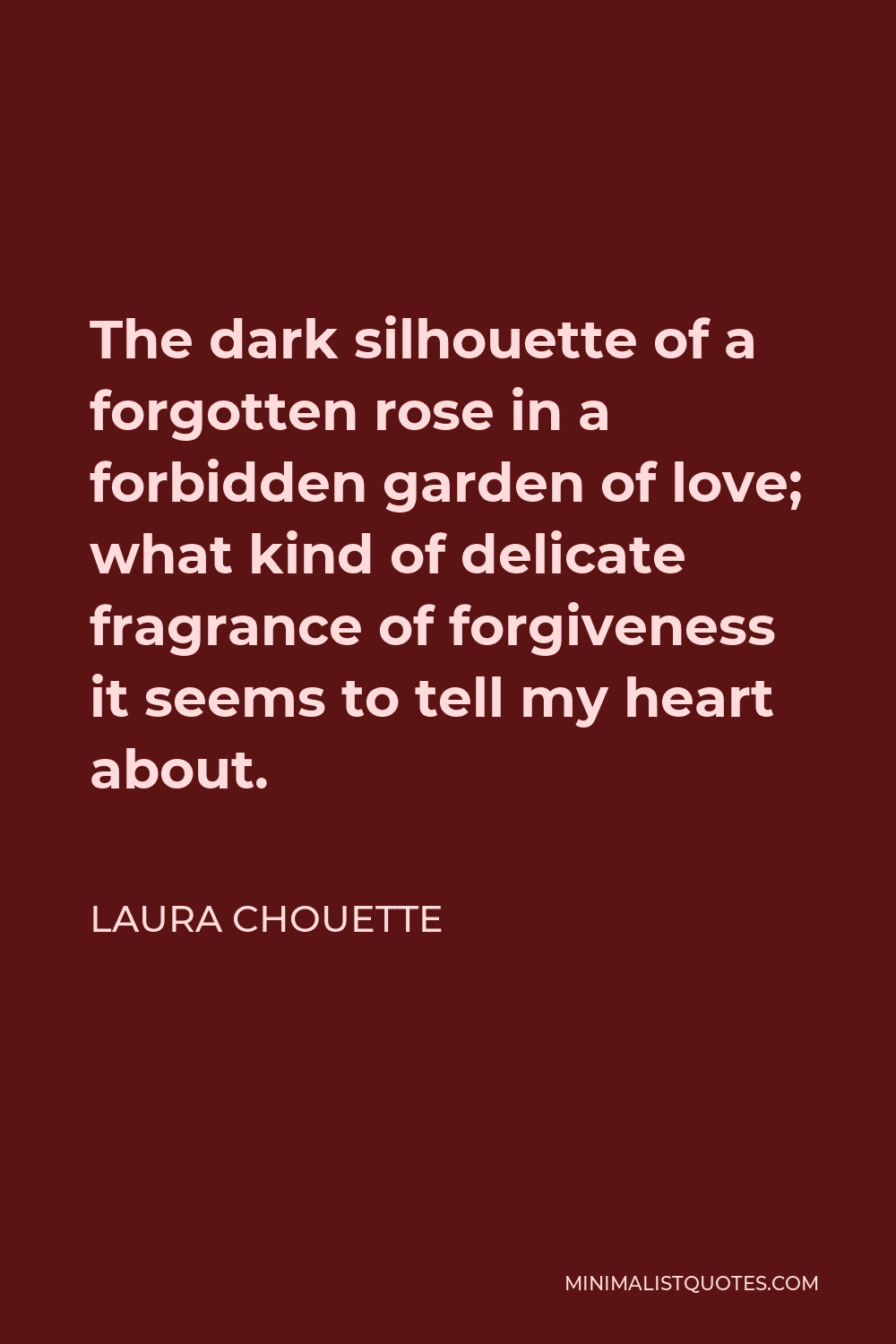 Laura Chouette Quote - The dark silhouette of a forgotten rose in a forbidden garden of love; what kind of delicate fragrance of forgiveness it seems to tell my heart about.