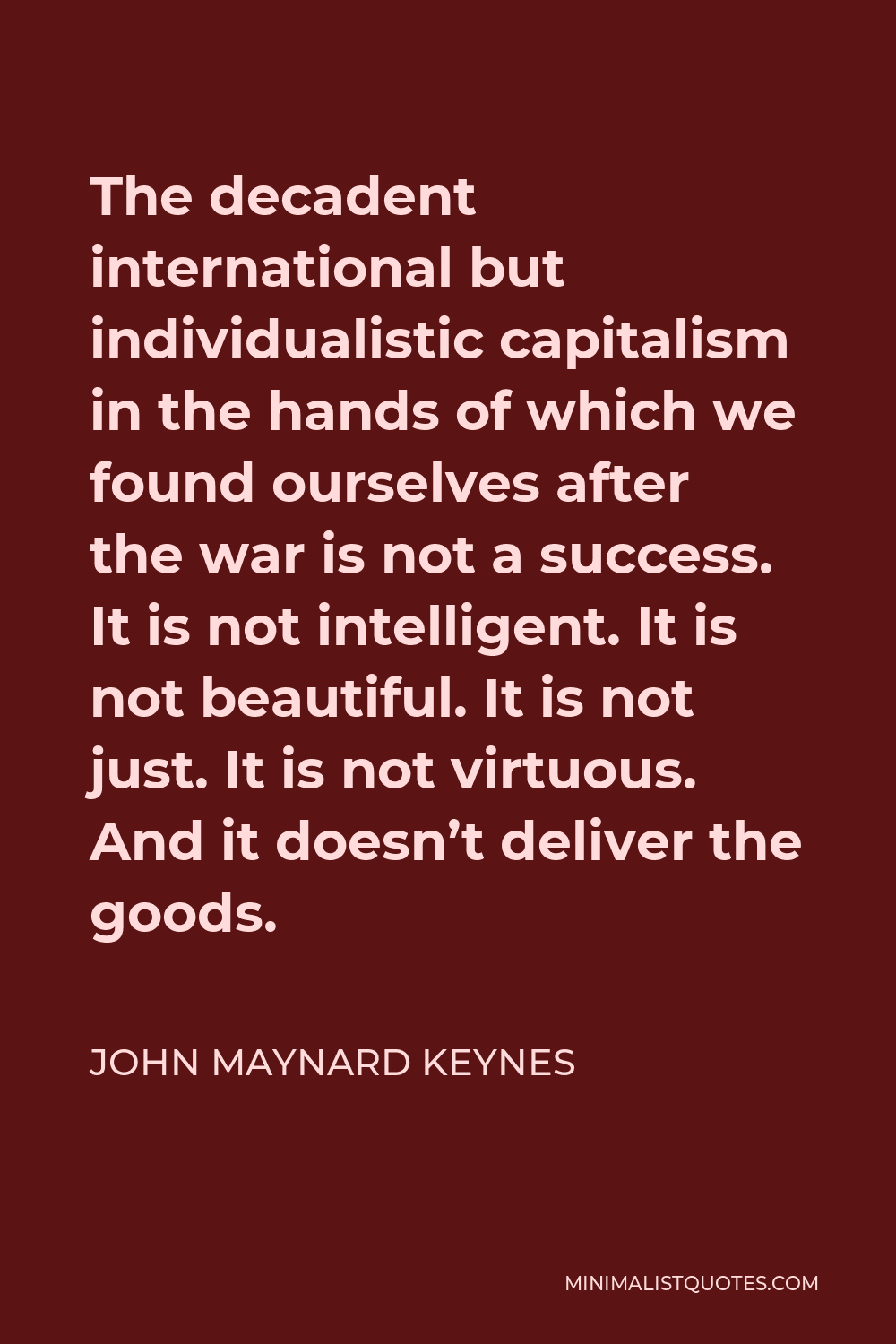 John Maynard Keynes Quote - The decadent international but individualistic capitalism in the hands of which we found ourselves after the war is not a success. It is not intelligent. It is not beautiful. It is not just. It is not virtuous. And it doesn’t deliver the goods.