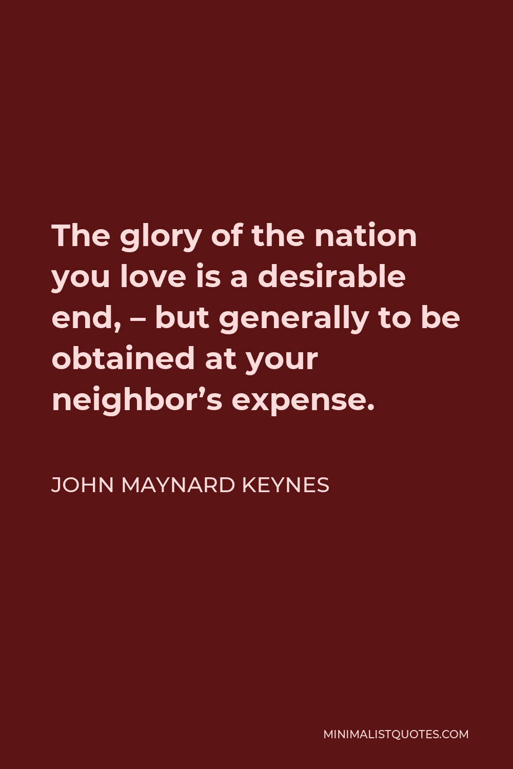 John Maynard Keynes Quote - The glory of the nation you love is a desirable end, – but generally to be obtained at your neighbor’s expense.