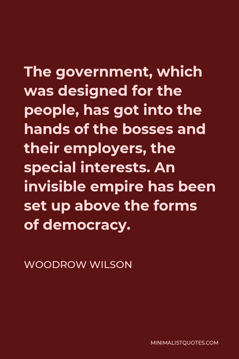 Woodrow Wilson Quote - The government, which was designed for the people, has got into the hands of the bosses and their employers, the special interests. An invisible empire has been set up above the forms of democracy.