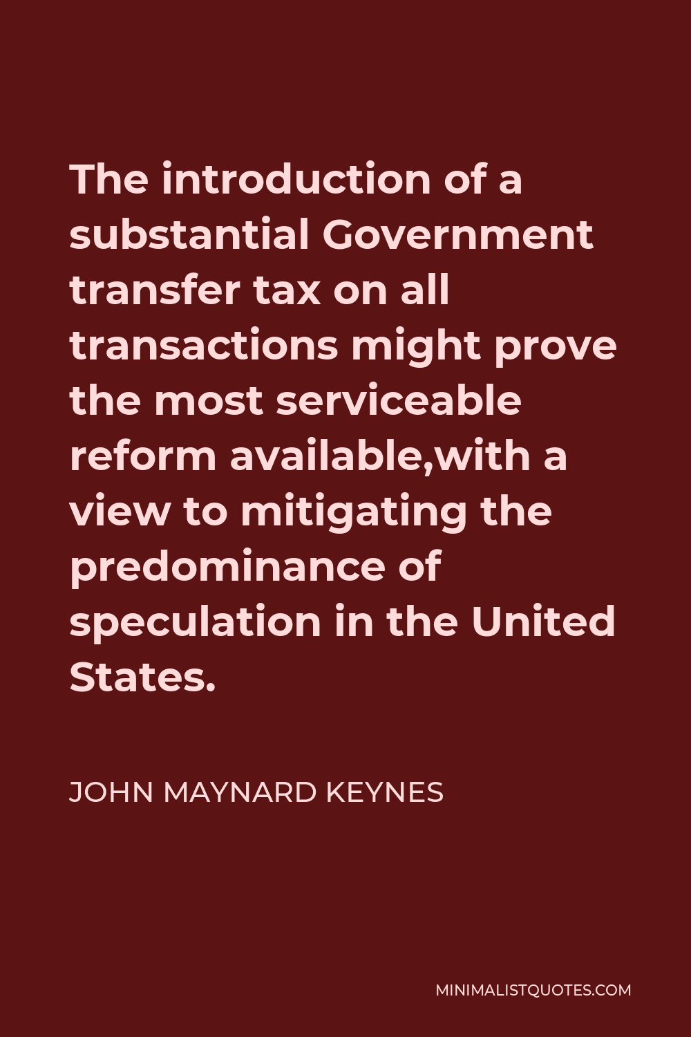 John Maynard Keynes Quote - The introduction of a substantial Government transfer tax on all transactions might prove the most serviceable reform available,with a view to mitigating the predominance of speculation in the United States.