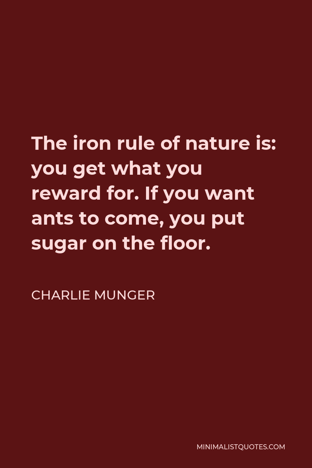 Charlie Munger Quote - The iron rule of nature is: you get what you reward for. If you want ants to come, you put sugar on the floor.