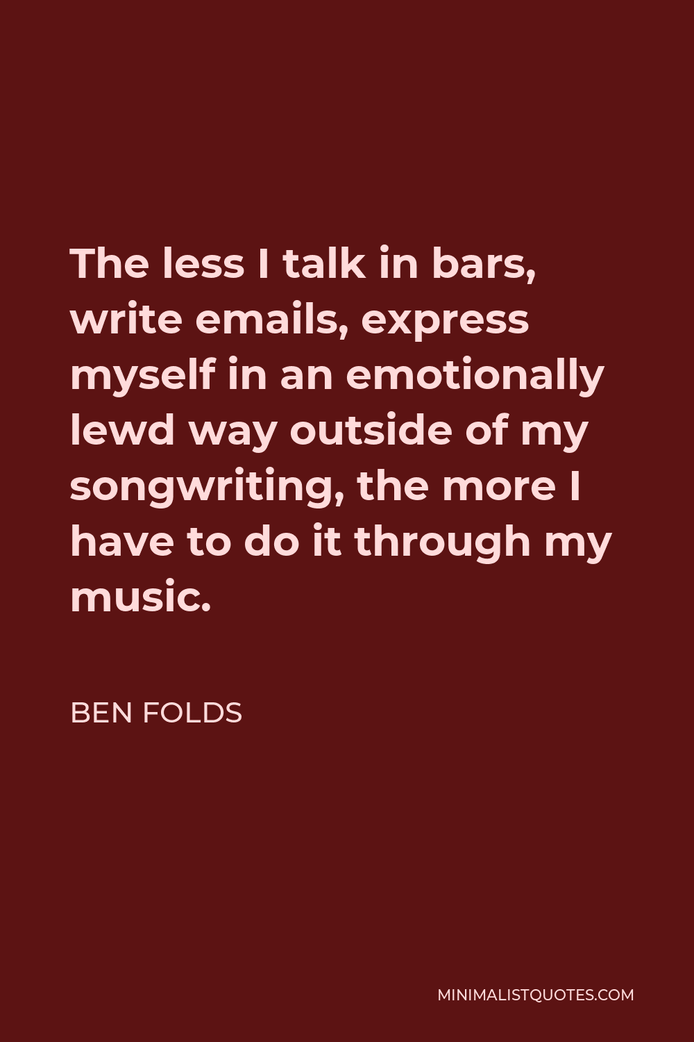 Ben Folds Quote - The less I talk in bars, write emails, express myself in an emotionally lewd way outside of my songwriting, the more I have to do it through my music.