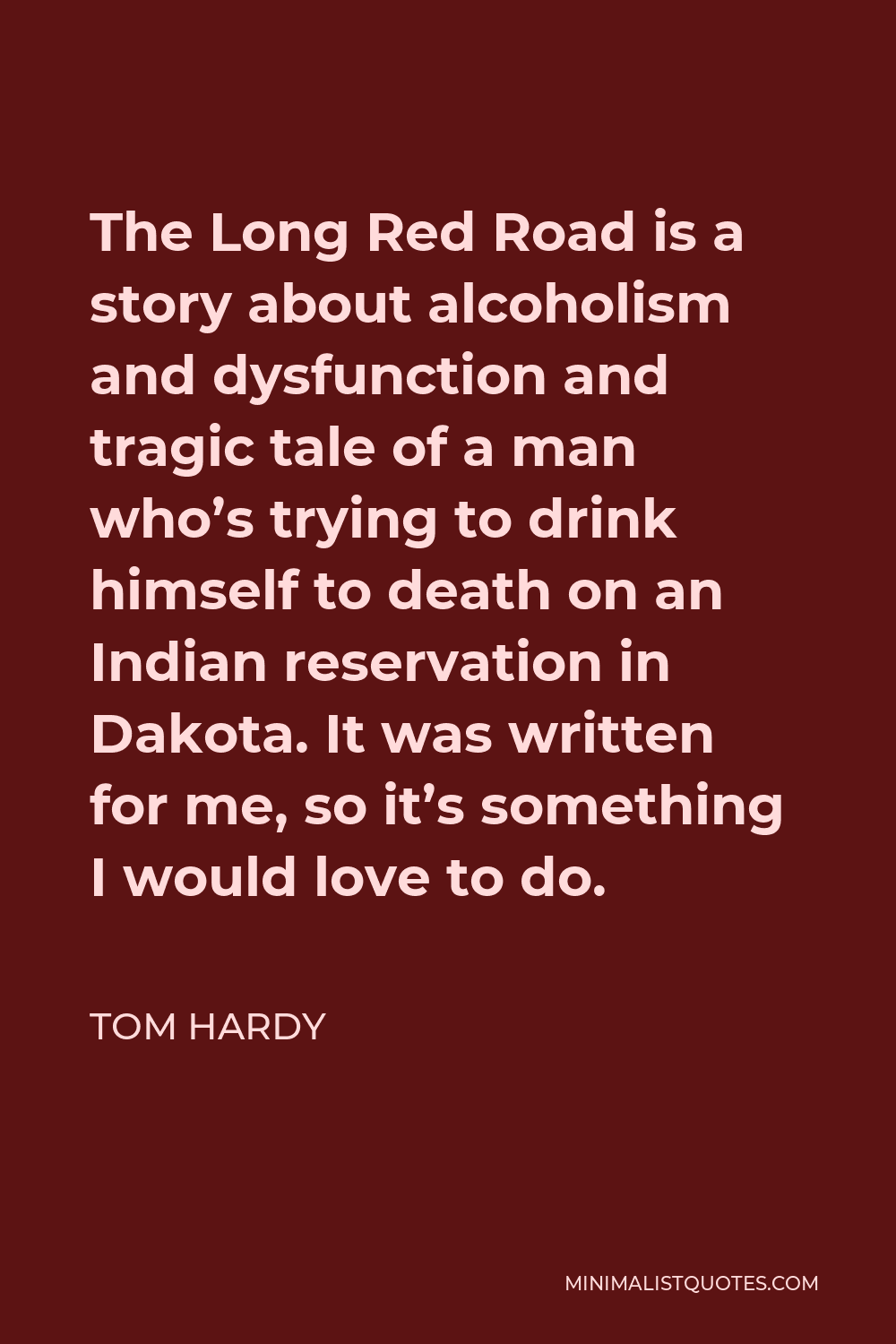 Tom Hardy Quote - The Long Red Road is a story about alcoholism and dysfunction and tragic tale of a man who’s trying to drink himself to death on an Indian reservation in Dakota. It was written for me, so it’s something I would love to do.