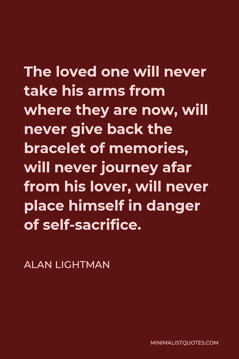 Alan Lightman Quote - The loved one will never take his arms from where they are now, will never give back the bracelet of memories, will never journey afar from his lover, will never place himself in danger of self-sacrifice.