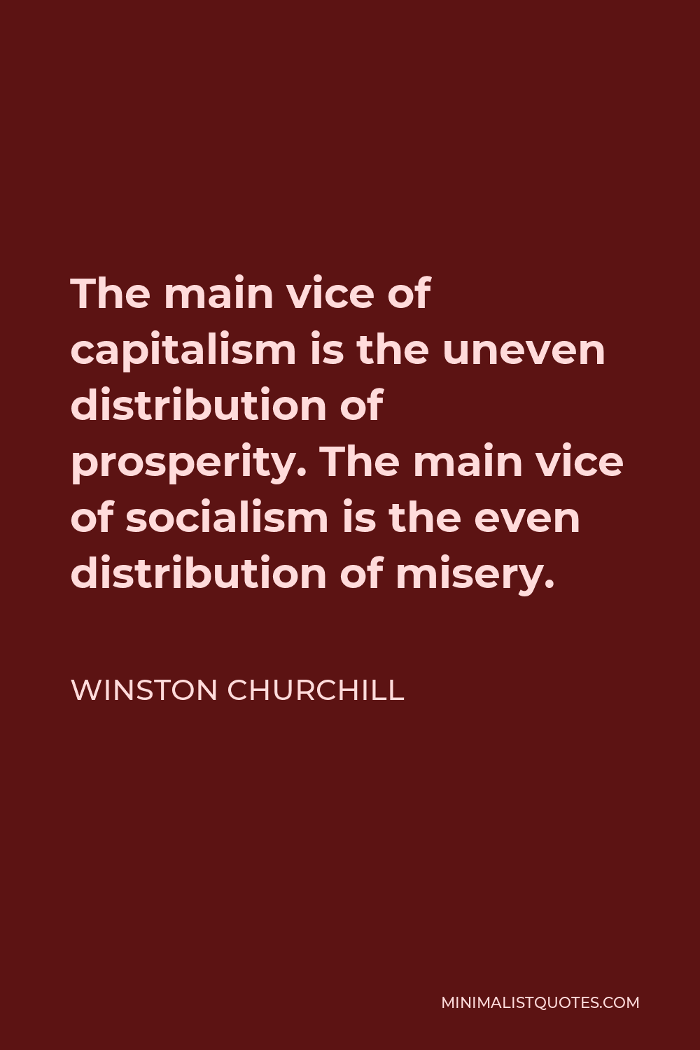 Winston Churchill Quote - The main vice of capitalism is the uneven distribution of prosperity. The main vice of socialism is the even distribution of misery.