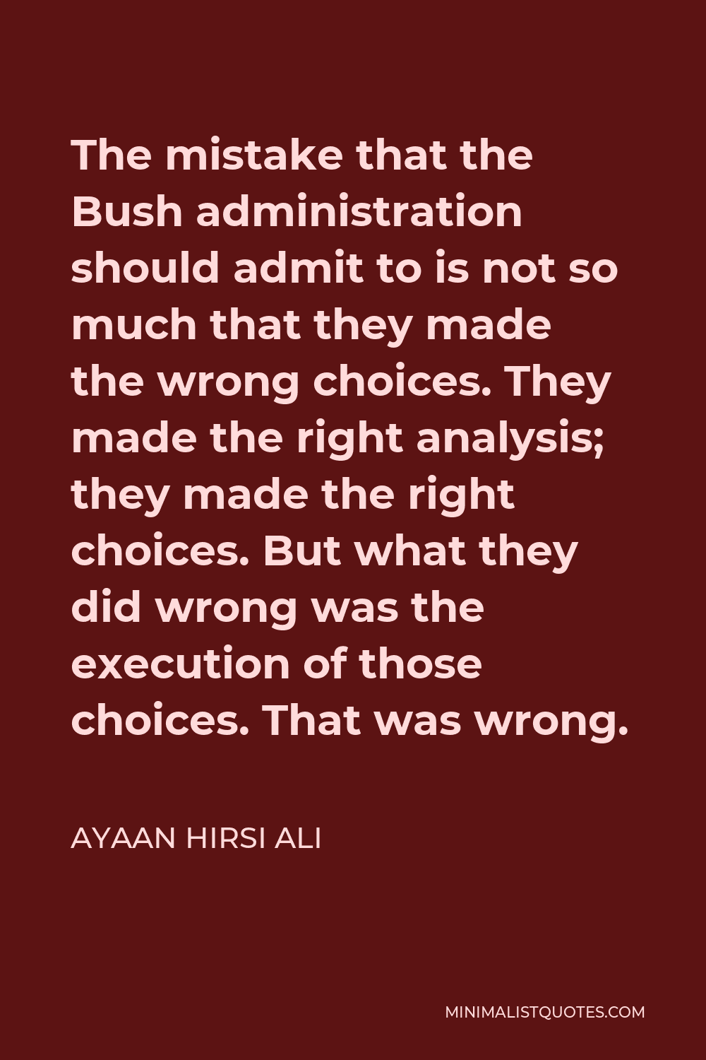 Ayaan Hirsi Ali Quote - The mistake that the Bush administration should admit to is not so much that they made the wrong choices. They made the right analysis; they made the right choices. But what they did wrong was the execution of those choices. That was wrong.