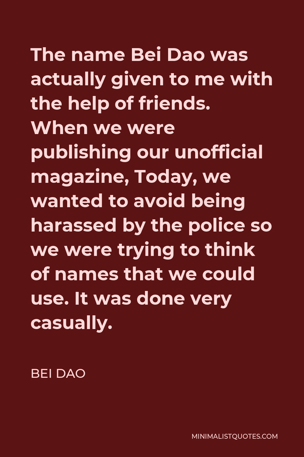 Bei Dao Quote - The name Bei Dao was actually given to me with the help of friends. When we were publishing our unofficial magazine, Today, we wanted to avoid being harassed by the police so we were trying to think of names that we could use. It was done very casually.