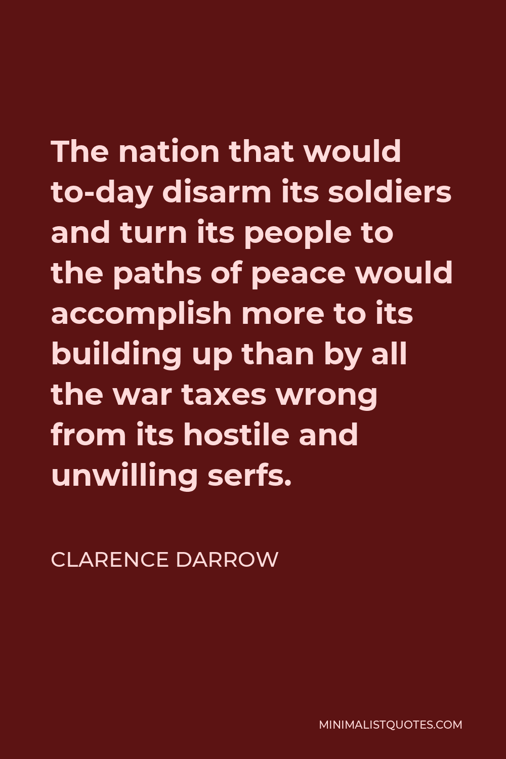 Clarence Darrow Quote - The nation that would to-day disarm its soldiers and turn its people to the paths of peace would accomplish more to its building up than by all the war taxes wrong from its hostile and unwilling serfs.