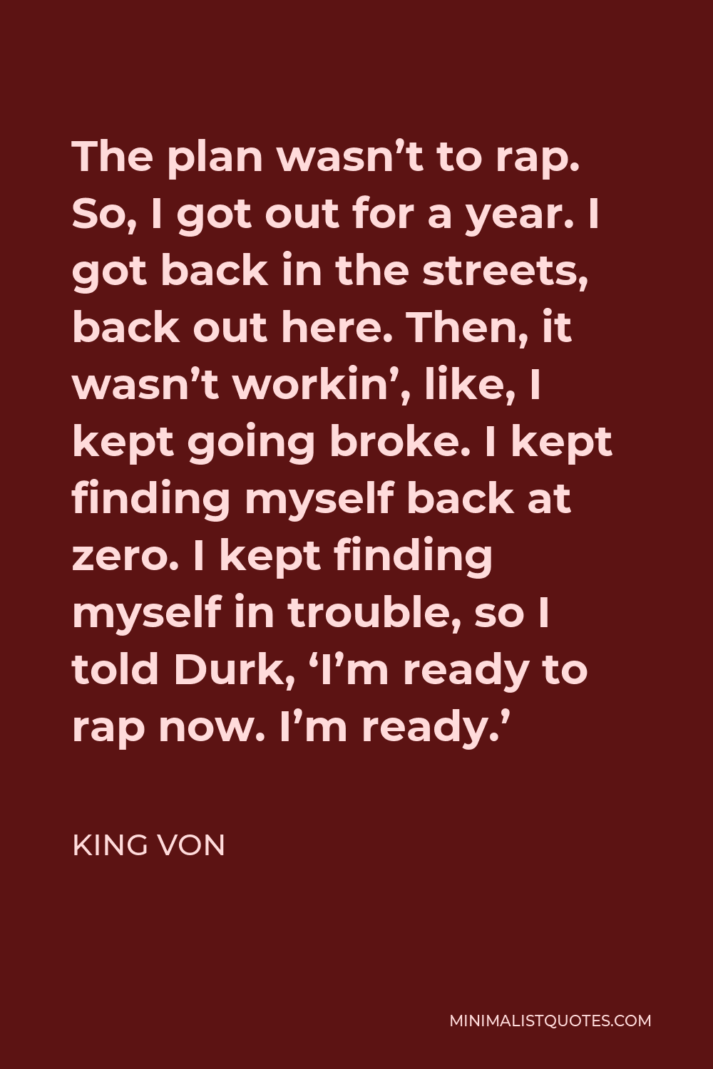 King Von Quote - The plan wasn’t to rap. So, I got out for a year. I got back in the streets, back out here. Then, it wasn’t workin’, like, I kept going broke. I kept finding myself back at zero. I kept finding myself in trouble, so I told Durk, ‘I’m ready to rap now. I’m ready.’