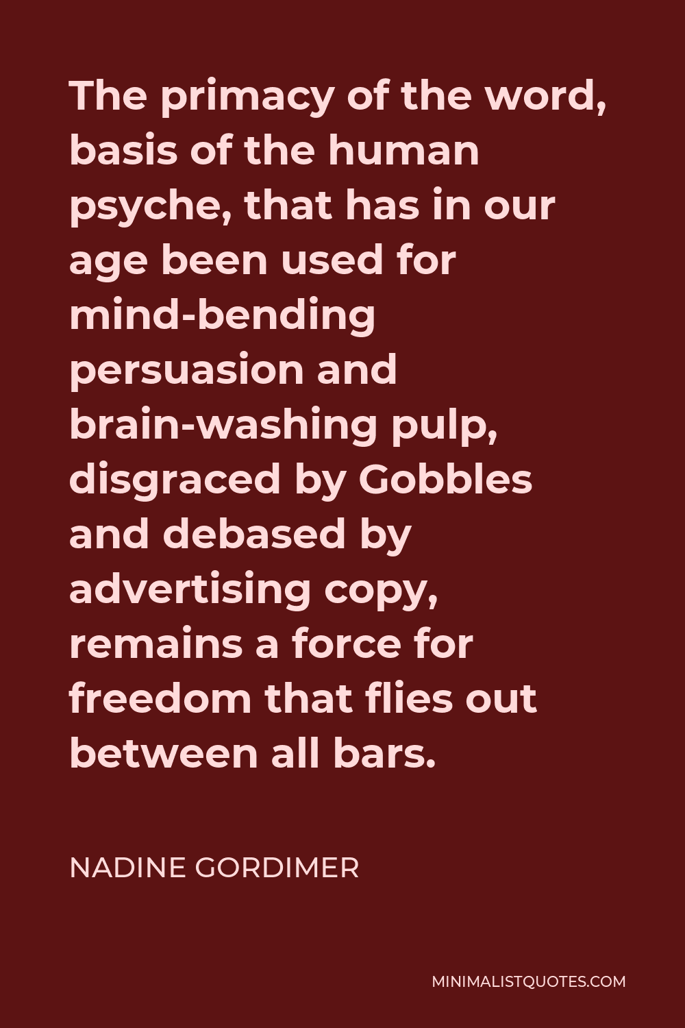 Nadine Gordimer Quote - The primacy of the word, basis of the human psyche, that has in our age been used for mind-bending persuasion and brain-washing pulp, disgraced by Gobbles and debased by advertising copy, remains a force for freedom that flies out between all bars.