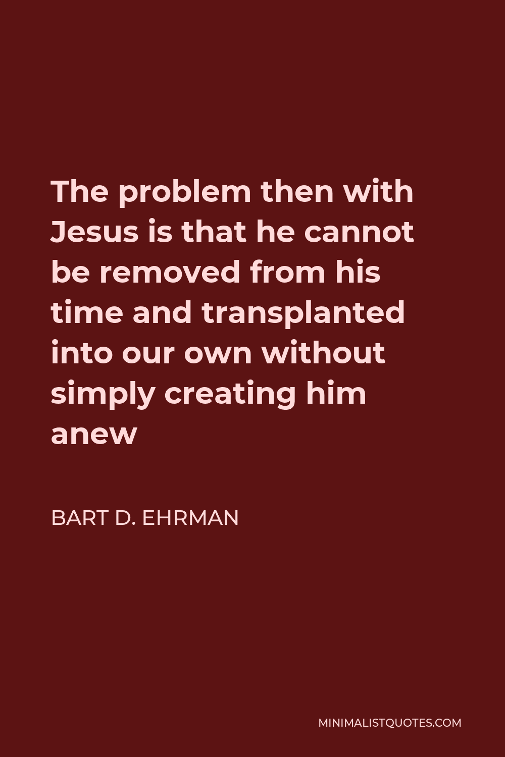 Bart D. Ehrman Quote - The problem then with Jesus is that he cannot be removed from his time and transplanted into our own without simply creating him anew