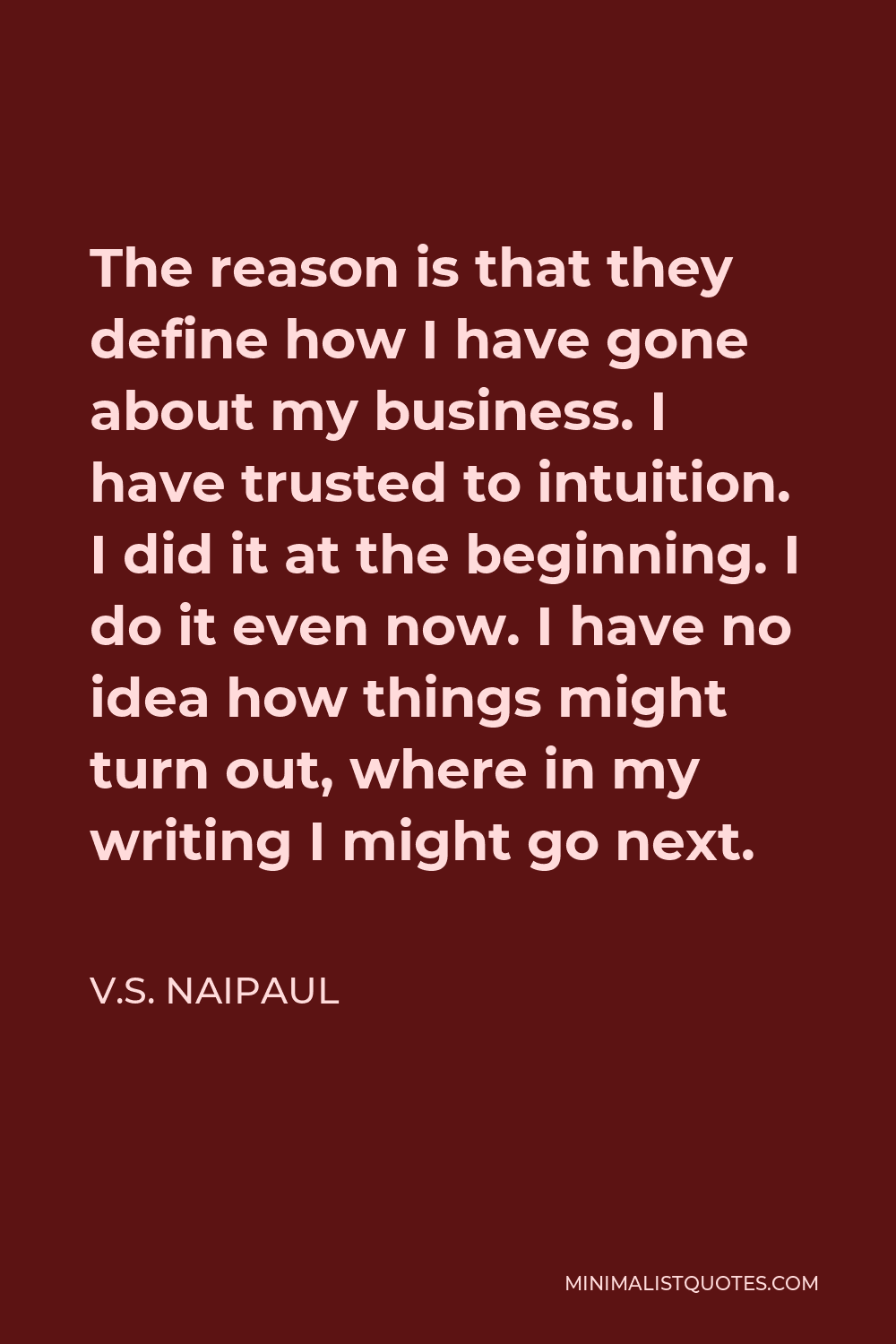V.S. Naipaul Quote - The reason is that they define how I have gone about my business. I have trusted to intuition. I did it at the beginning. I do it even now. I have no idea how things might turn out, where in my writing I might go next.