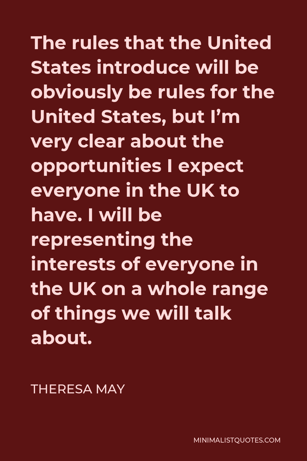Theresa May Quote - The rules that the United States introduce will be obviously be rules for the United States, but I’m very clear about the opportunities I expect everyone in the UK to have. I will be representing the interests of everyone in the UK on a whole range of things we will talk about.