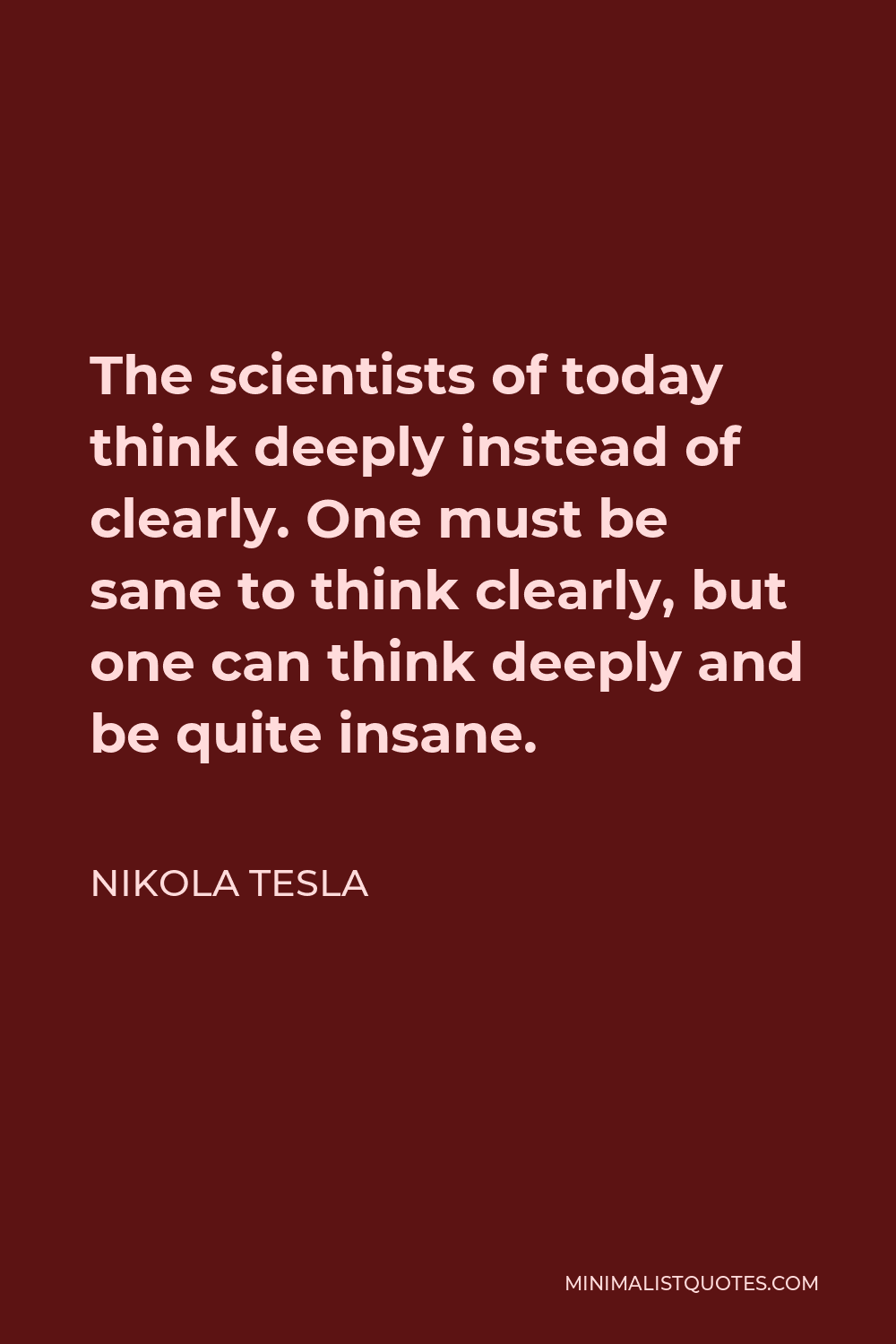 Nikola Tesla Quote - The scientists of today think deeply instead of clearly. One must be sane to think clearly, but one can think deeply and be quite insane.