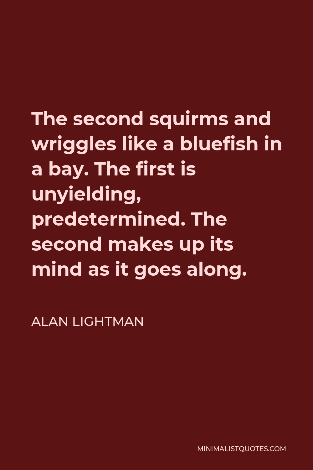Alan Lightman Quote - The second squirms and wriggles like a bluefish in a bay. The first is unyielding, predetermined. The second makes up its mind as it goes along.