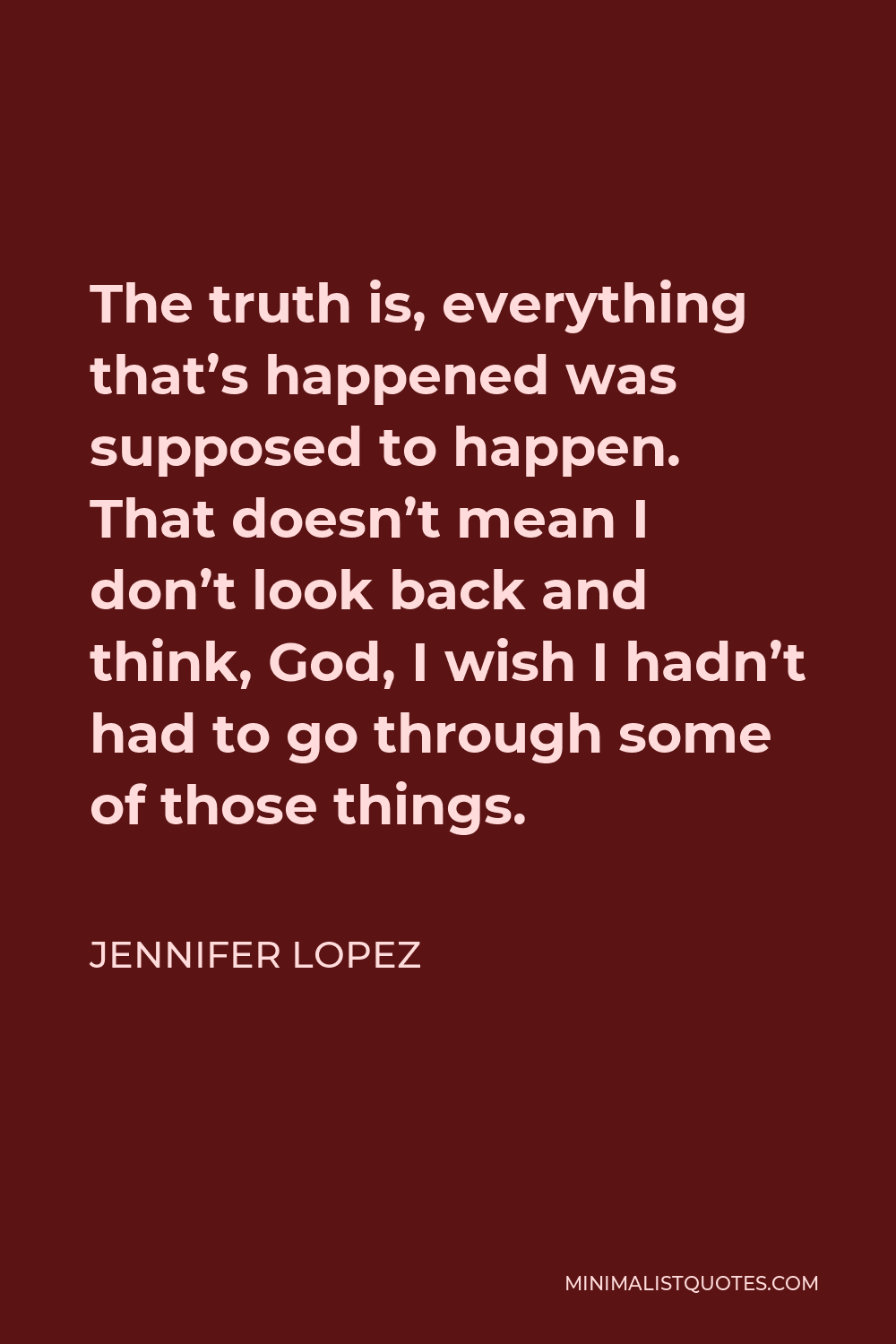 Jennifer Lopez Quote - The truth is, everything that’s happened was supposed to happen. That doesn’t mean I don’t look back and think, God, I wish I hadn’t had to go through some of those things.