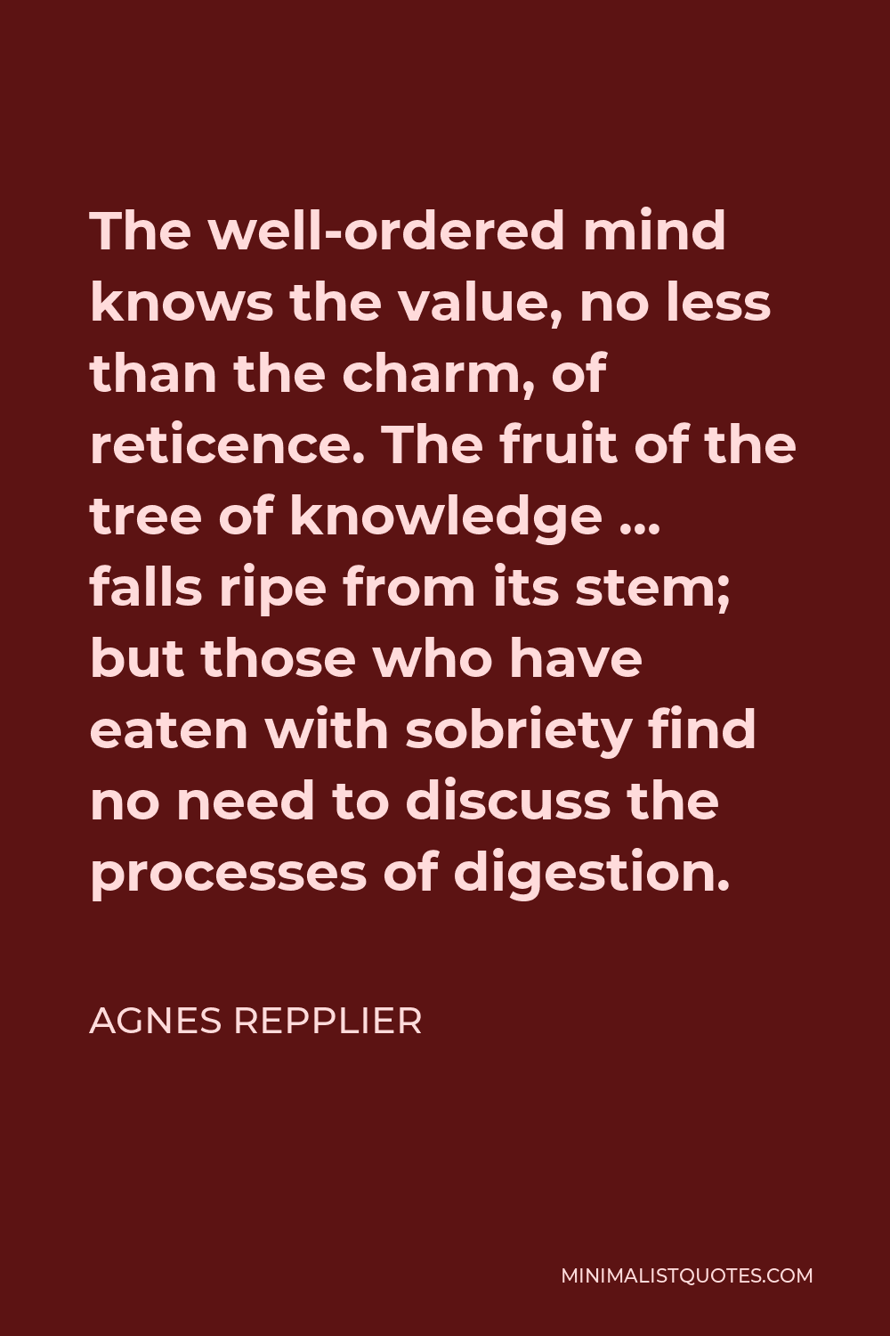 Agnes Repplier Quote - The well-ordered mind knows the value, no less than the charm, of reticence. The fruit of the tree of knowledge … falls ripe from its stem; but those who have eaten with sobriety find no need to discuss the processes of digestion.