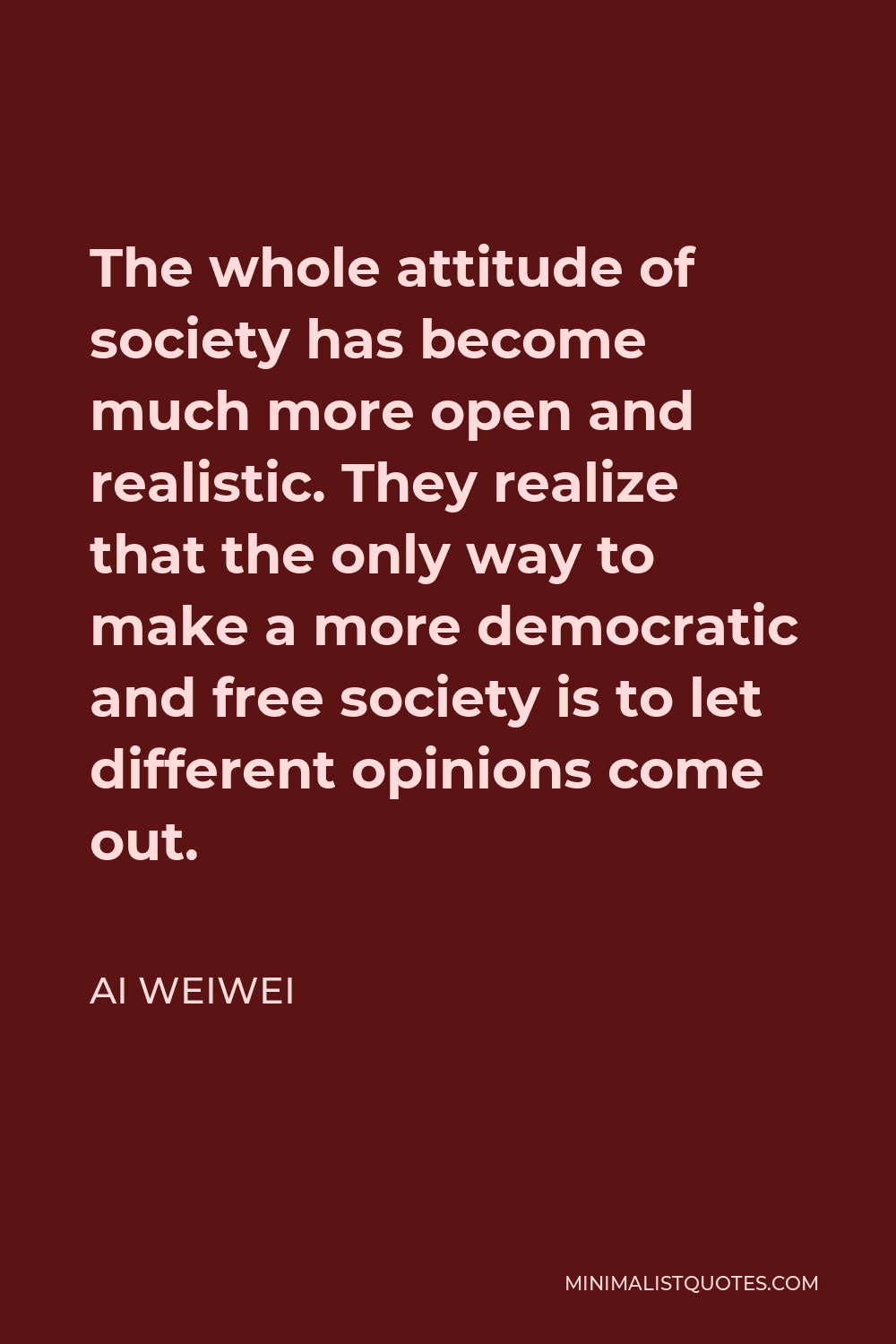 Ai Weiwei Quote - The whole attitude of society has become much more open and realistic. They realize that the only way to make a more democratic and free society is to let different opinions come out.