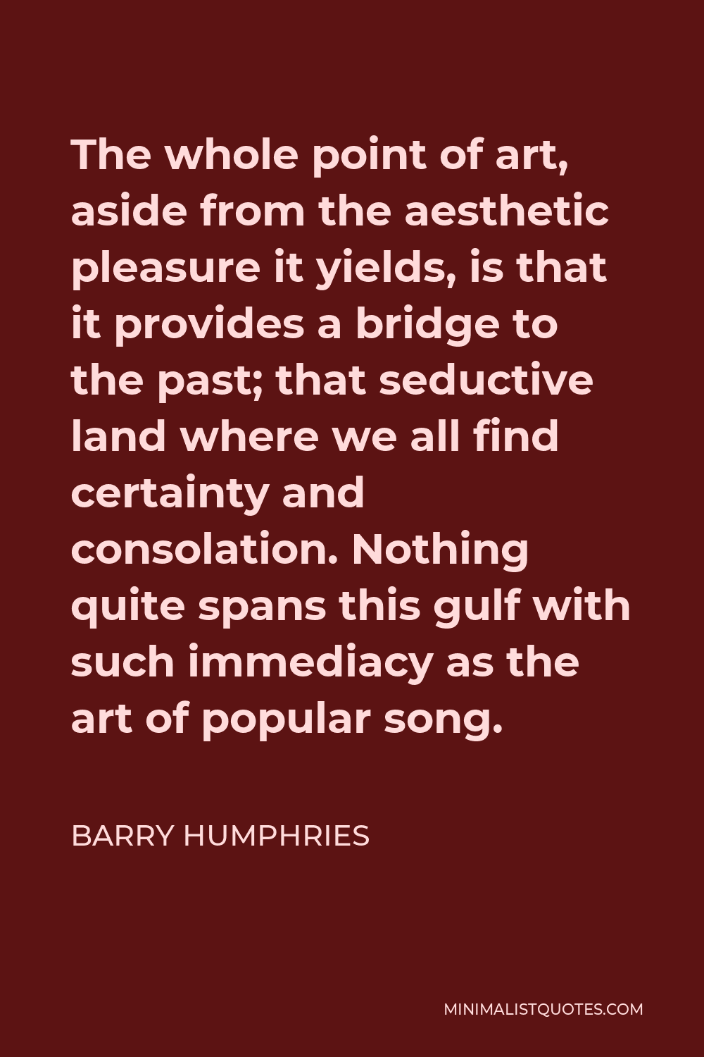 Barry Humphries Quote - The whole point of art, aside from the aesthetic pleasure it yields, is that it provides a bridge to the past; that seductive land where we all find certainty and consolation. Nothing quite spans this gulf with such immediacy as the art of popular song.