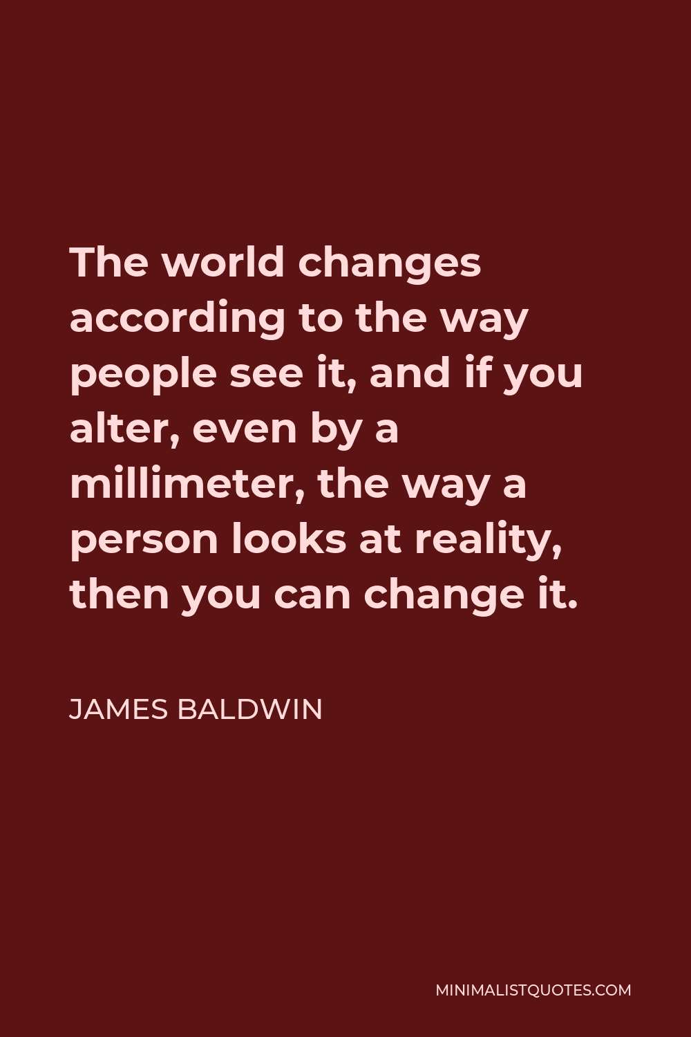 James Baldwin Quote - The world changes according to the way people see it, and if you alter, even by a millimeter, the way a person looks at reality, then you can change it.