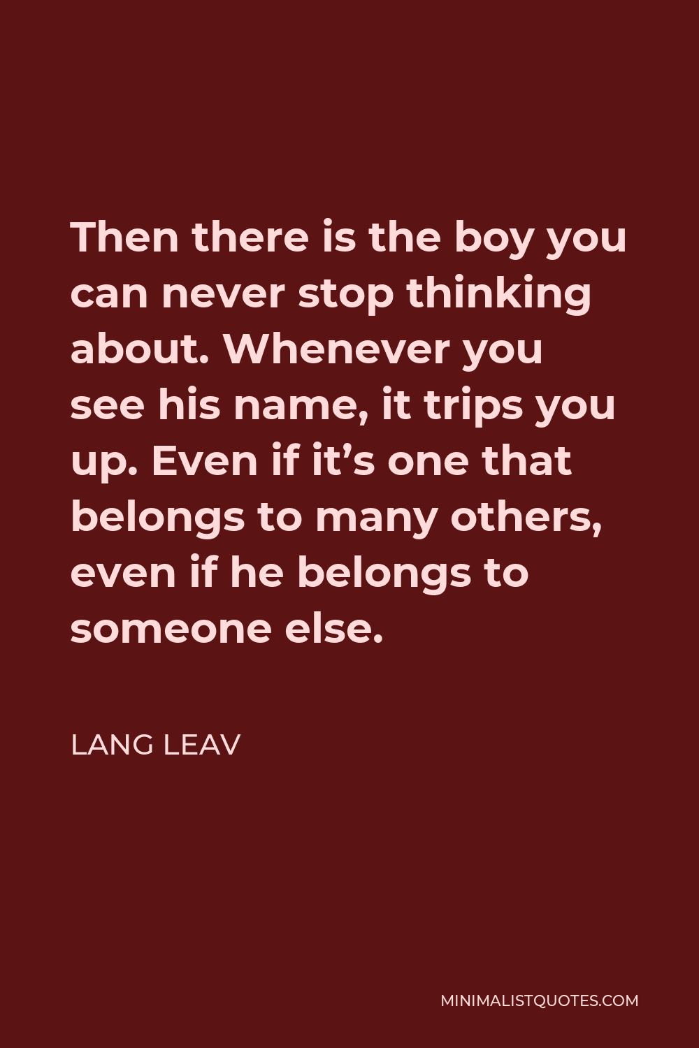 Lang Leav Quote - Then there is the boy you can never stop thinking about. Whenever you see his name, it trips you up. Even if it’s one that belongs to many others, even if he belongs to someone else.