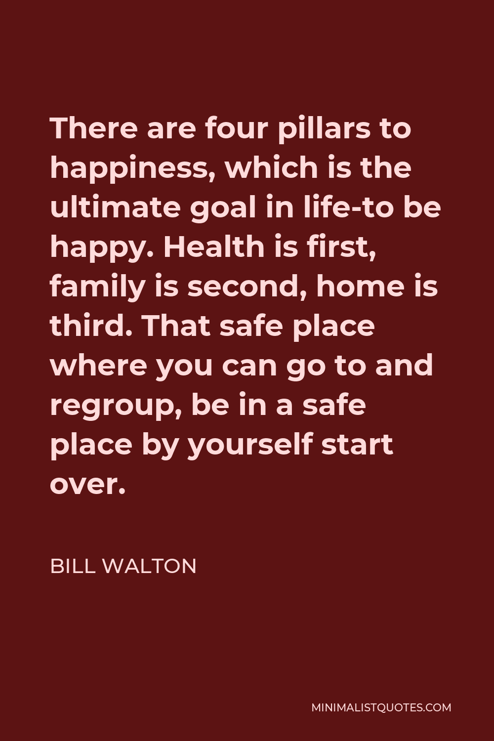 Bill Walton Quote - There are four pillars to happiness, which is the ultimate goal in life-to be happy. Health is first, family is second, home is third. That safe place where you can go to and regroup, be in a safe place by yourself start over.