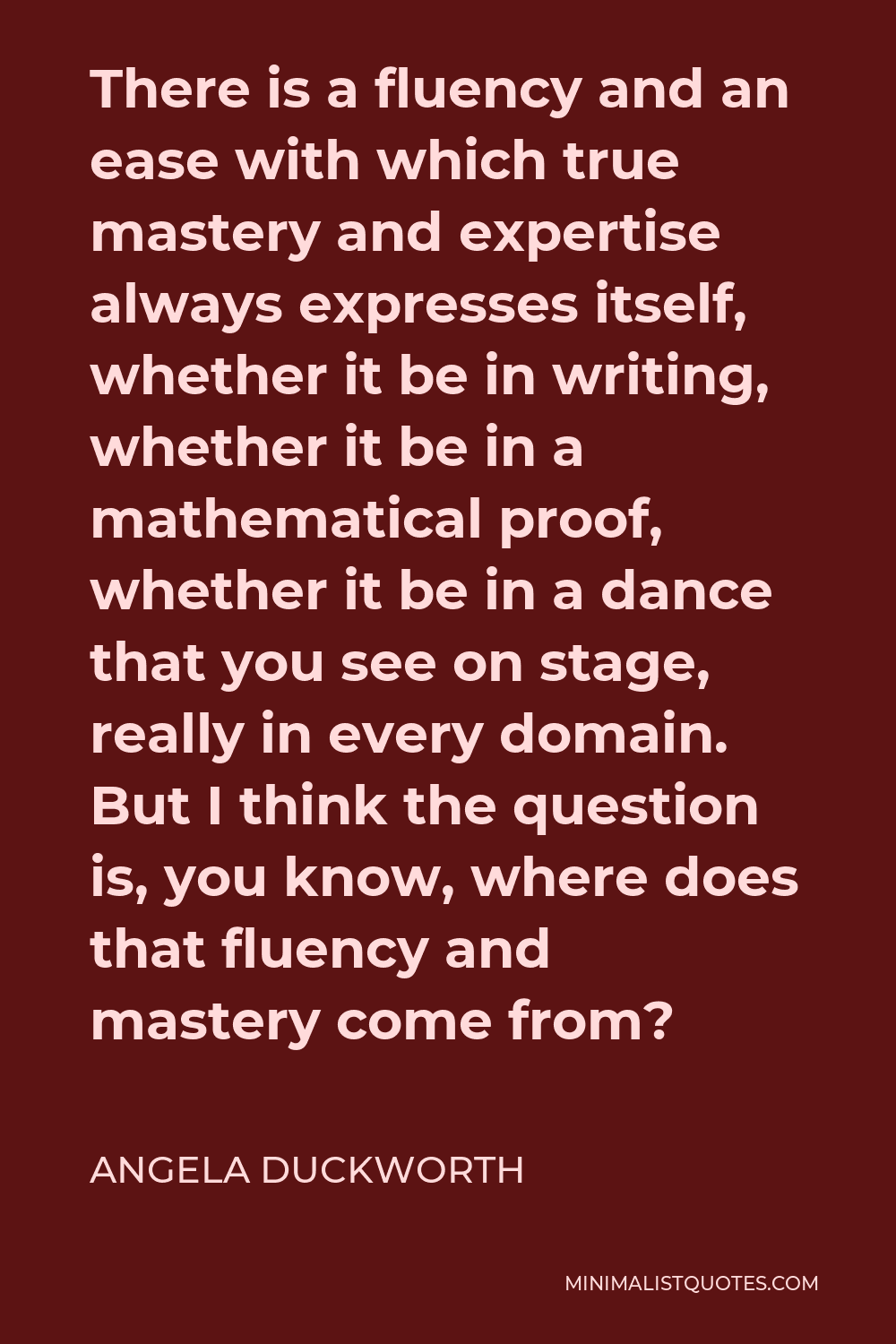 Angela Duckworth Quote - There is a fluency and an ease with which true mastery and expertise always expresses itself, whether it be in writing, whether it be in a mathematical proof, whether it be in a dance that you see on stage, really in every domain. But I think the question is, you know, where does that fluency and mastery come from?