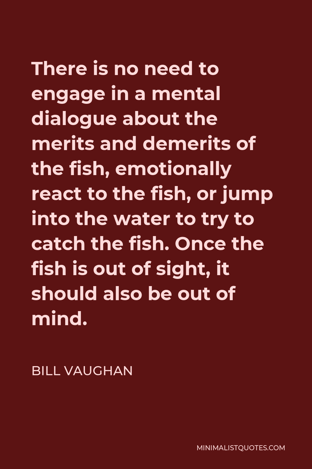 Bill Vaughan Quote - There is no need to engage in a mental dialogue about the merits and demerits of the fish, emotionally react to the fish, or jump into the water to try to catch the fish. Once the fish is out of sight, it should also be out of mind.