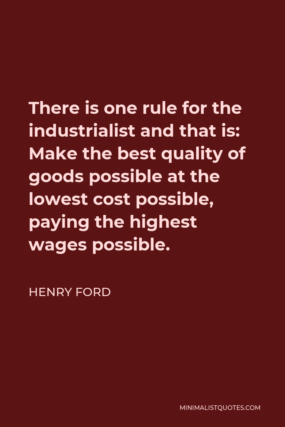 Henry Ford Quote - There is one rule for the industrialist and that is: Make the best quality of goods possible at the lowest cost possible, paying the highest wages possible.
