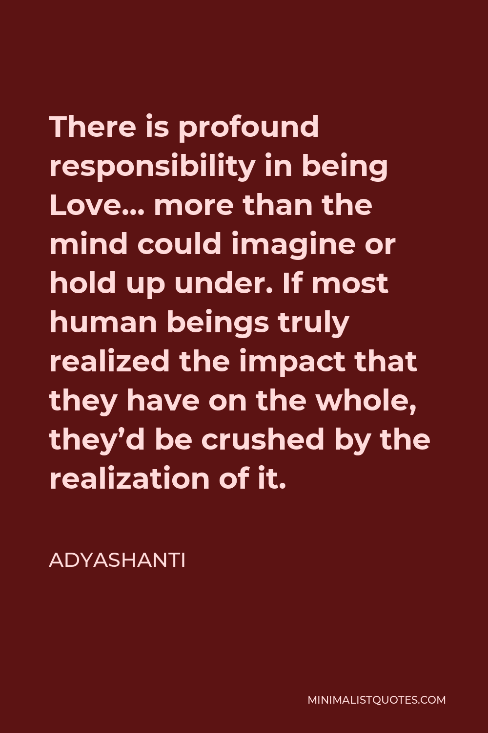 Adyashanti Quote - There is profound responsibility in being Love… more than the mind could imagine or hold up under. If most human beings truly realized the impact that they have on the whole, they’d be crushed by the realization of it.
