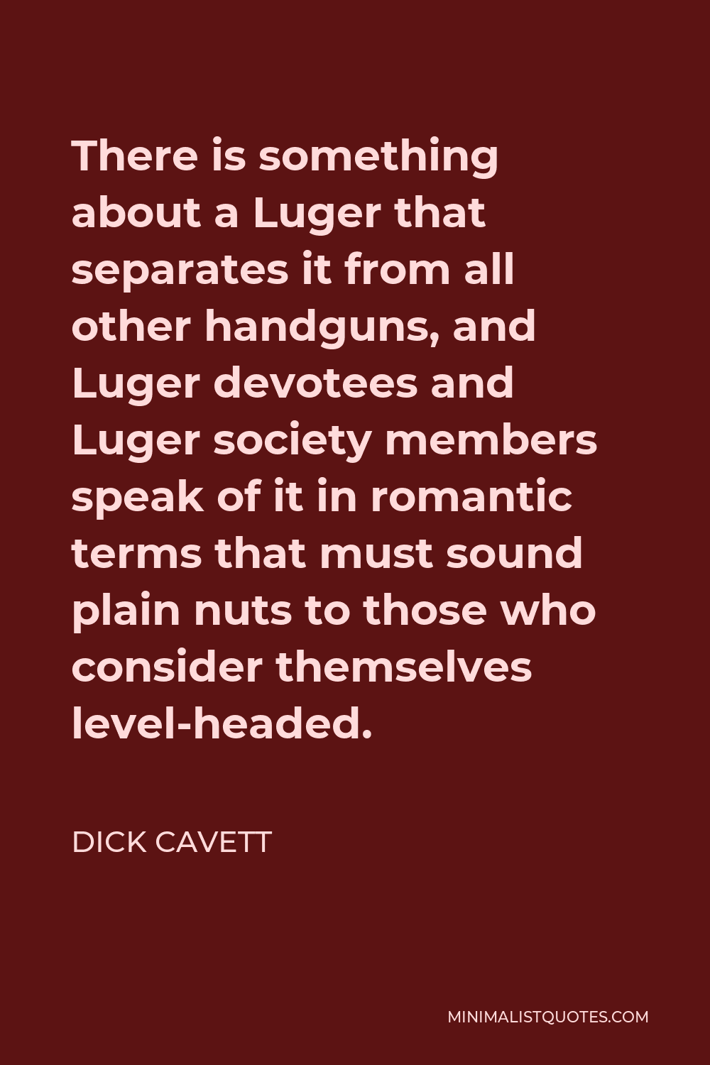 Dick Cavett Quote - There is something about a Luger that separates it from all other handguns, and Luger devotees and Luger society members speak of it in romantic terms that must sound plain nuts to those who consider themselves level-headed.