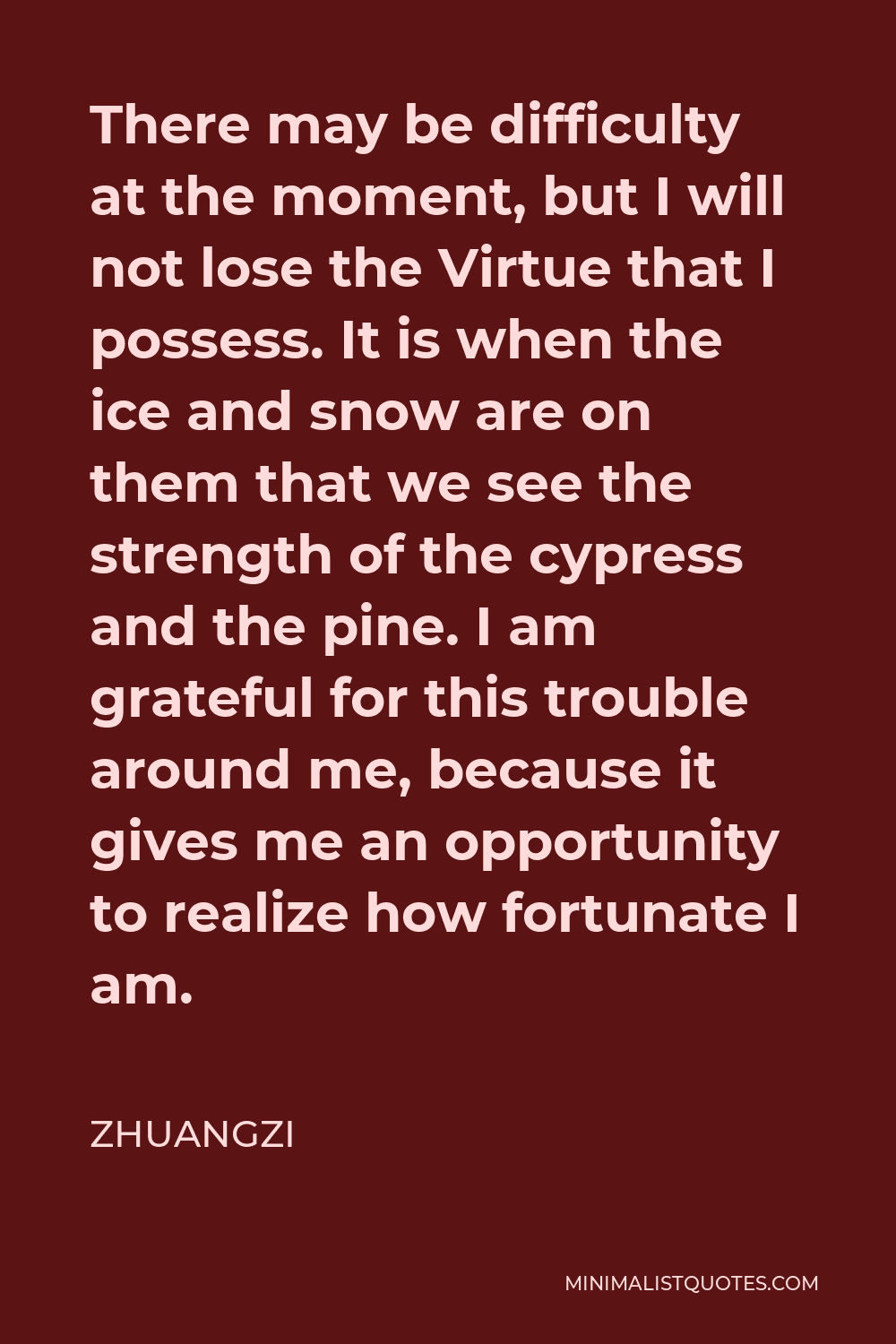 Zhuangzi Quote - There may be difficulty at the moment, but I will not lose the Virtue that I possess. It is when the ice and snow are on them that we see the strength of the cypress and the pine. I am grateful for this trouble around me, because it gives me an opportunity to realize how fortunate I am.