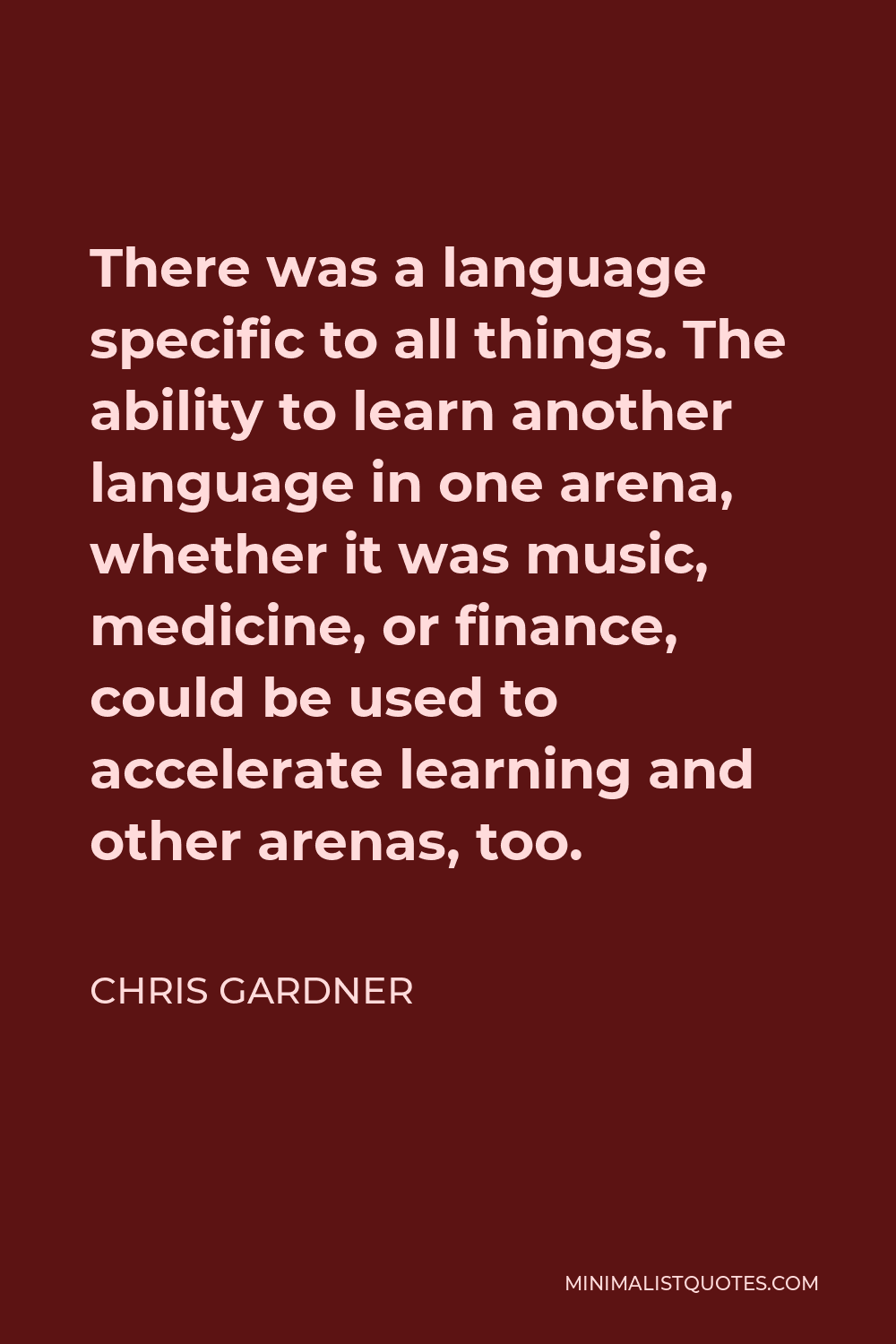 Chris Gardner Quote - There was a language specific to all things. The ability to learn another language in one arena, whether it was music, medicine, or finance, could be used to accelerate learning and other arenas, too.