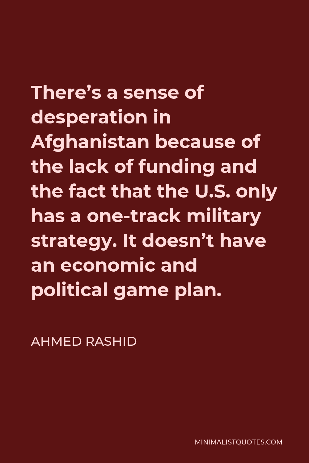 Ahmed Rashid Quote - There’s a sense of desperation in Afghanistan because of the lack of funding and the fact that the U.S. only has a one-track military strategy. It doesn’t have an economic and political game plan.