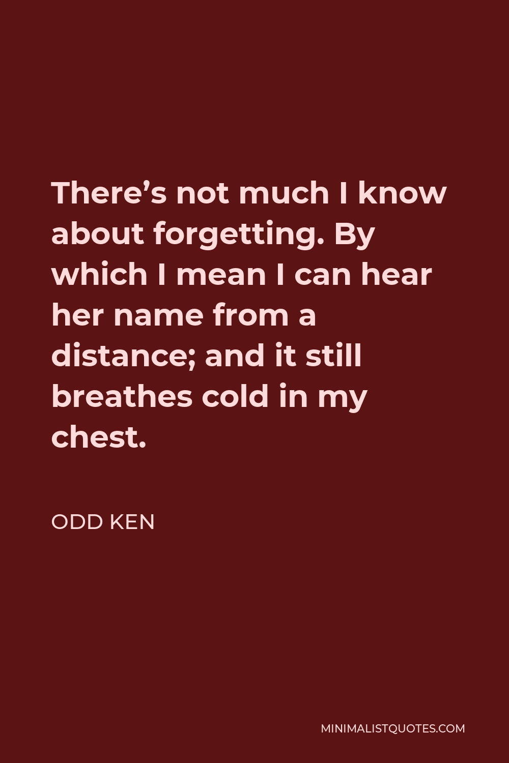 Odd Ken Quote - There’s not much I know about forgetting. By which I mean I can hear her name from a distance; and it still breathes cold in my chest.
