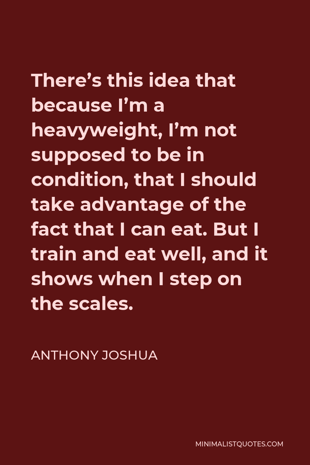 Anthony Joshua Quote - There’s this idea that because I’m a heavyweight, I’m not supposed to be in condition, that I should take advantage of the fact that I can eat. But I train and eat well, and it shows when I step on the scales.