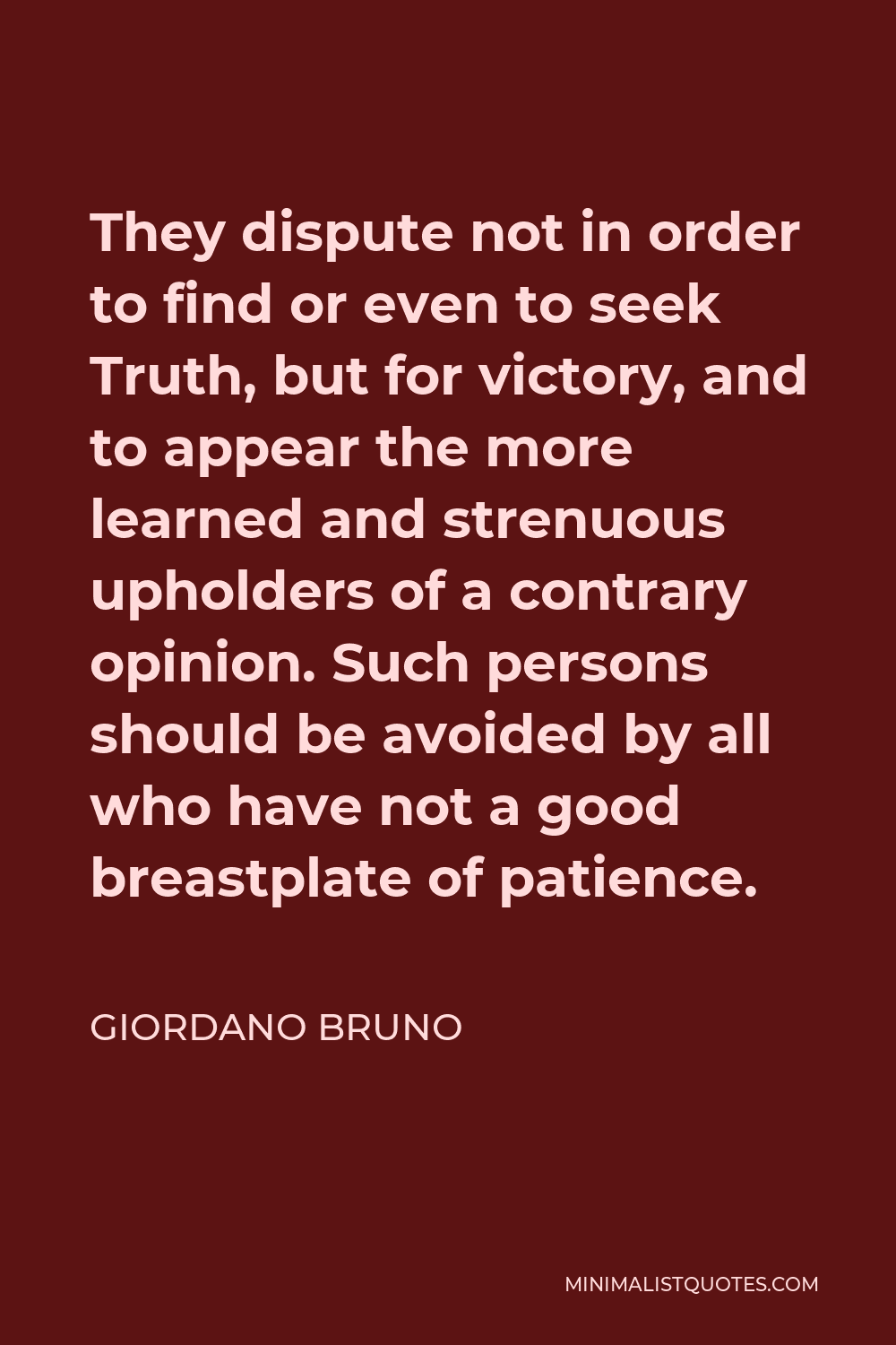 Giordano Bruno Quote - They dispute not in order to find or even to seek Truth, but for victory, and to appear the more learned and strenuous upholders of a contrary opinion. Such persons should be avoided by all who have not a good breastplate of patience.