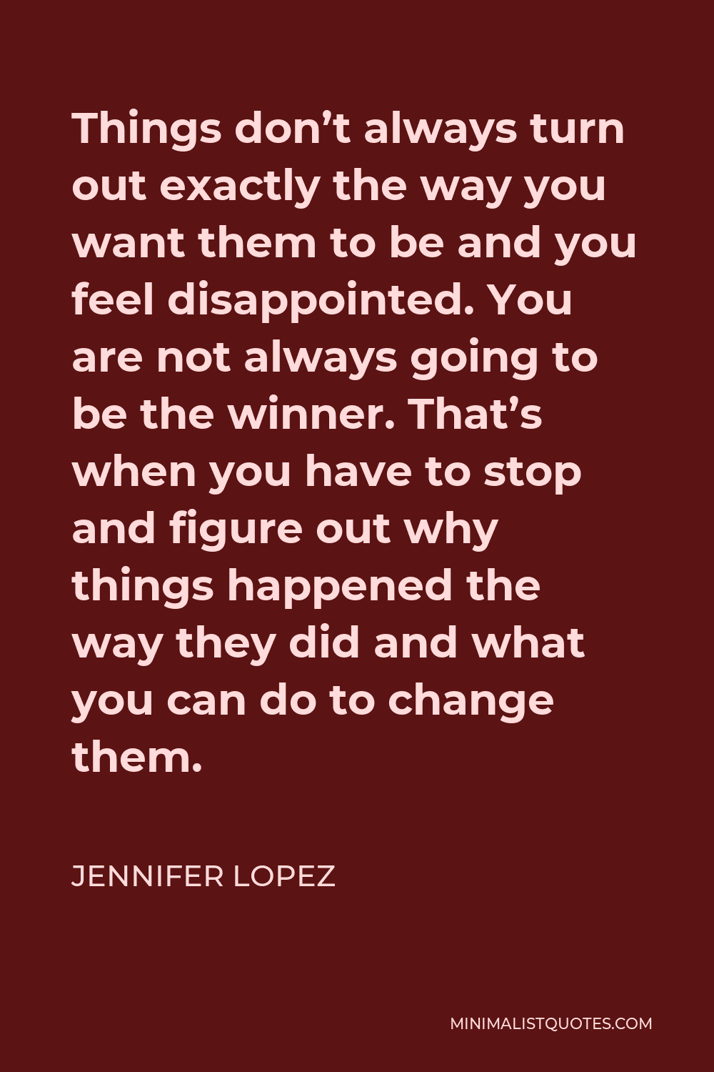 Jennifer Lopez Quote - Things don’t always turn out exactly the way you want them to be and you feel disappointed. You are not always going to be the winner. That’s when you have to stop and figure out why things happened the way they did and what you can do to change them.