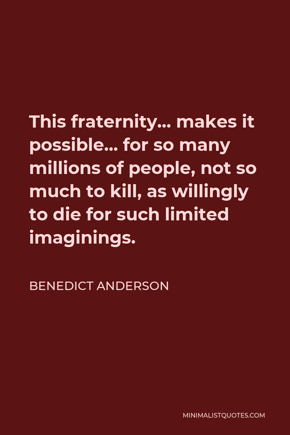 Benedict Anderson Quote - This fraternity… makes it possible… for so many millions of people, not so much to kill, as willingly to die for such limited imaginings.
