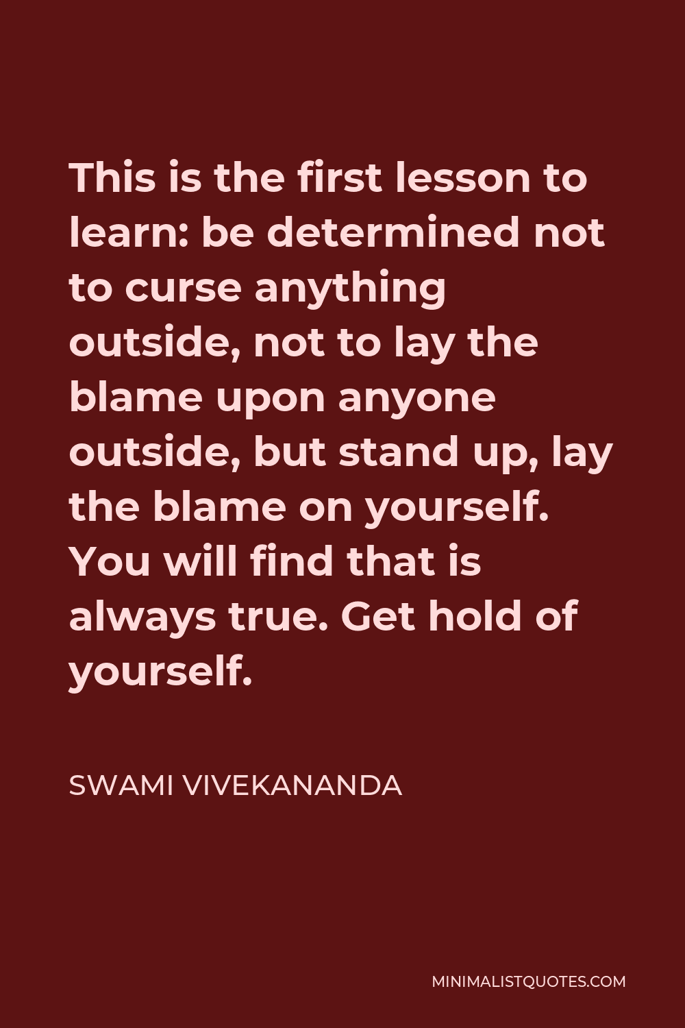 Swami Vivekananda Quote - This is the first lesson to learn: be determined not to curse anything outside, not to lay the blame upon anyone outside, but stand up, lay the blame on yourself. You will find that is always true. Get hold of yourself.