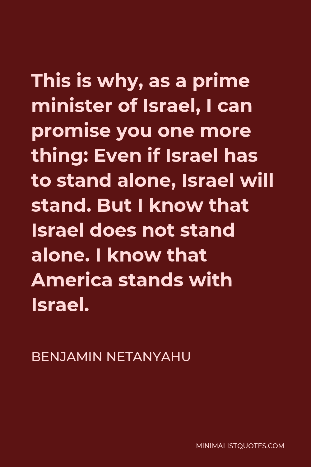 Benjamin Netanyahu Quote - This is why, as a prime minister of Israel, I can promise you one more thing: Even if Israel has to stand alone, Israel will stand. But I know that Israel does not stand alone. I know that America stands with Israel.