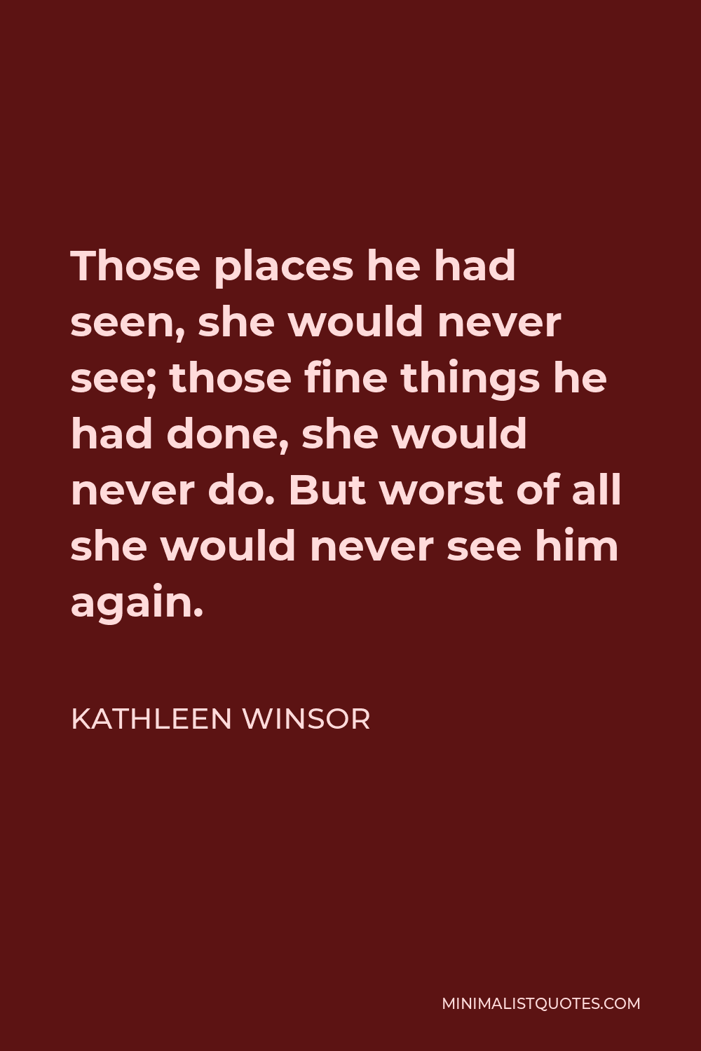 Kathleen Winsor Quote - Those places he had seen, she would never see; those fine things he had done, she would never do. But worst of all she would never see him again.