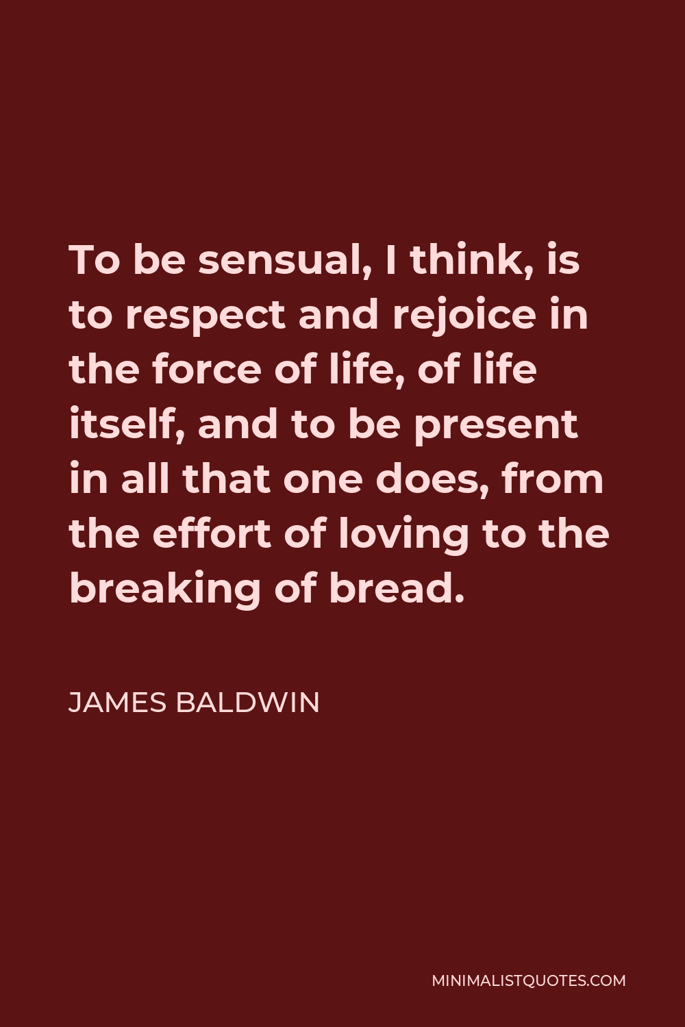 James Baldwin Quote - To be sensual, I think, is to respect and rejoice in the force of life, of life itself, and to be present in all that one does, from the effort of loving to the breaking of bread.