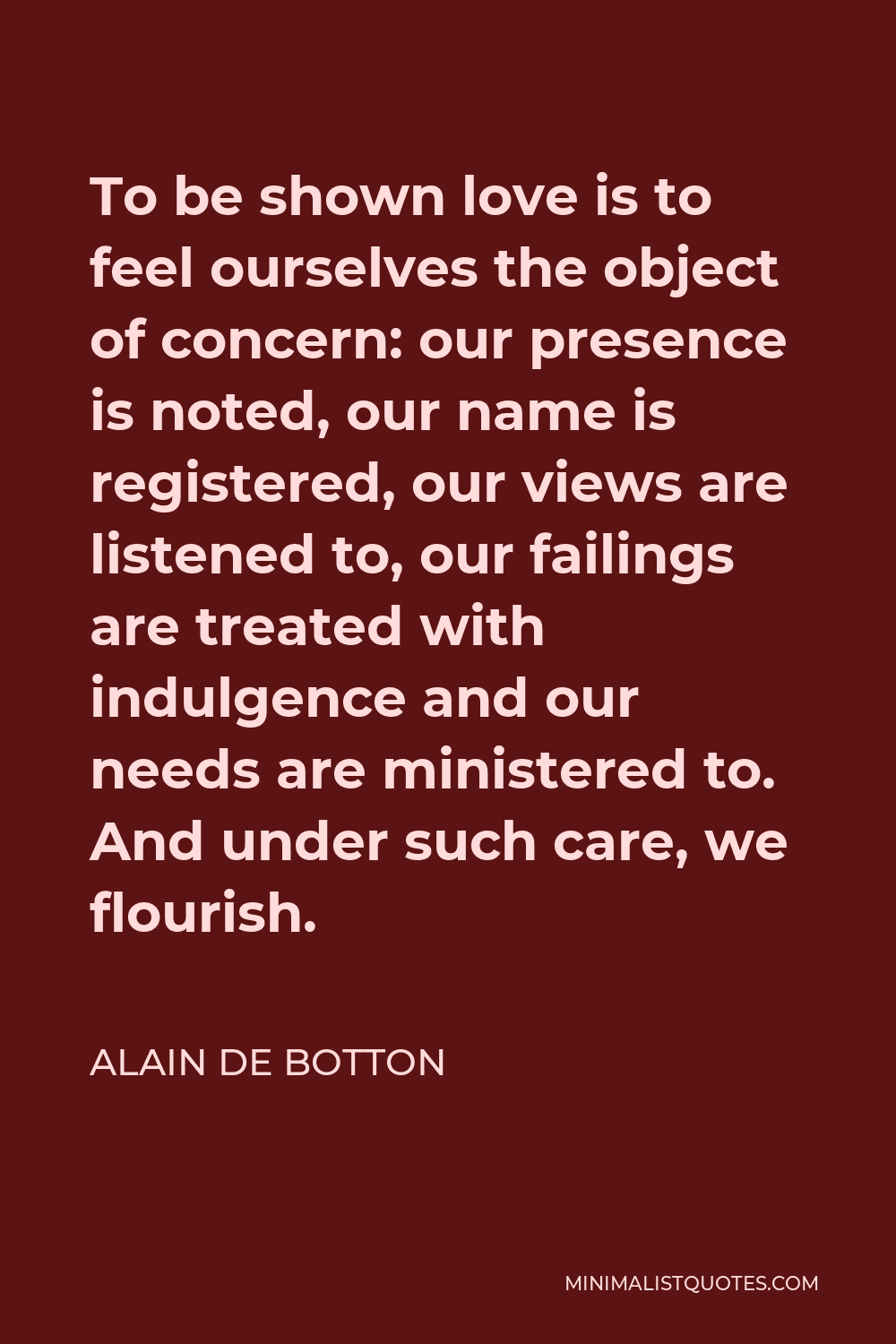Alain de Botton Quote - To be shown love is to feel ourselves the object of concern: our presence is noted, our name is registered, our views are listened to, our failings are treated with indulgence and our needs are ministered to. And under such care, we flourish.