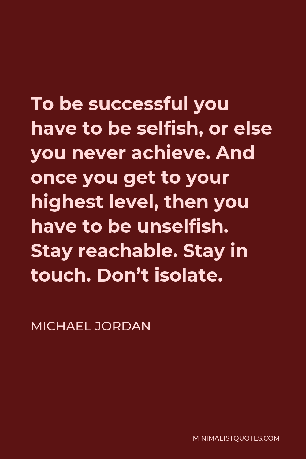 Michael Jordan Quote - To be successful you have to be selfish, or else you never achieve. And once you get to your highest level, then you have to be unselfish. Stay reachable. Stay in touch. Don’t isolate.