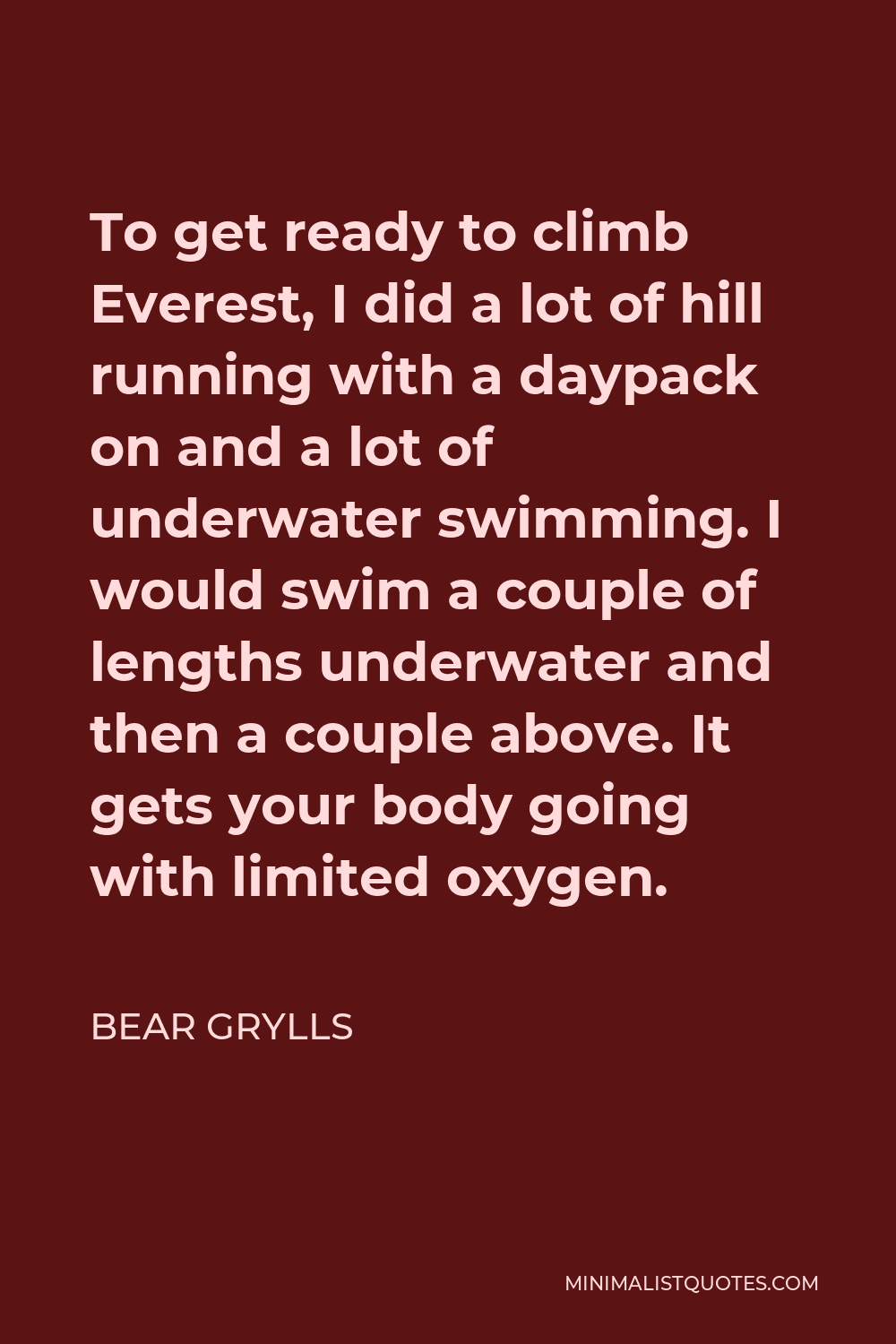 Bear Grylls Quote - To get ready to climb Everest, I did a lot of hill running with a daypack on and a lot of underwater swimming. I would swim a couple of lengths underwater and then a couple above. It gets your body going with limited oxygen.