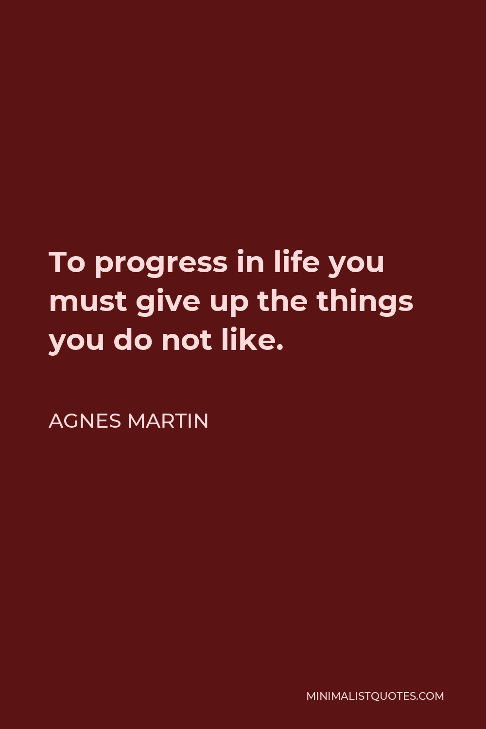 Agnes Martin Quote - To progress in life you must give up the things you do not like.