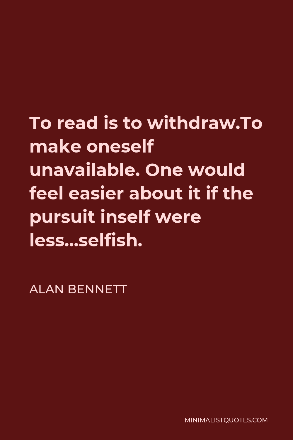 Alan Bennett Quote - To read is to withdraw.To make oneself unavailable. One would feel easier about it if the pursuit inself were less…selfish.